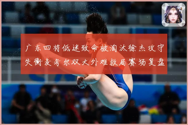 广东四将低迷致命被淘汰徐杰攻守失衡麦考尔双大外难救局赛场复盘