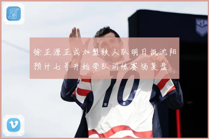 徐正源正式加盟铁人队明日抵沈阳预计七号开始带队训练赛场复盘