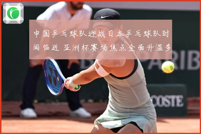 中国乒乓球队迎战日本乒乓球队时间临近 亚洲杯赛场焦点全面升温多重看点持续升级