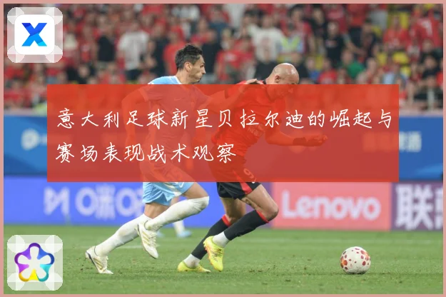 意大利足球新星贝拉尔迪的崛起与赛场表现战术观察