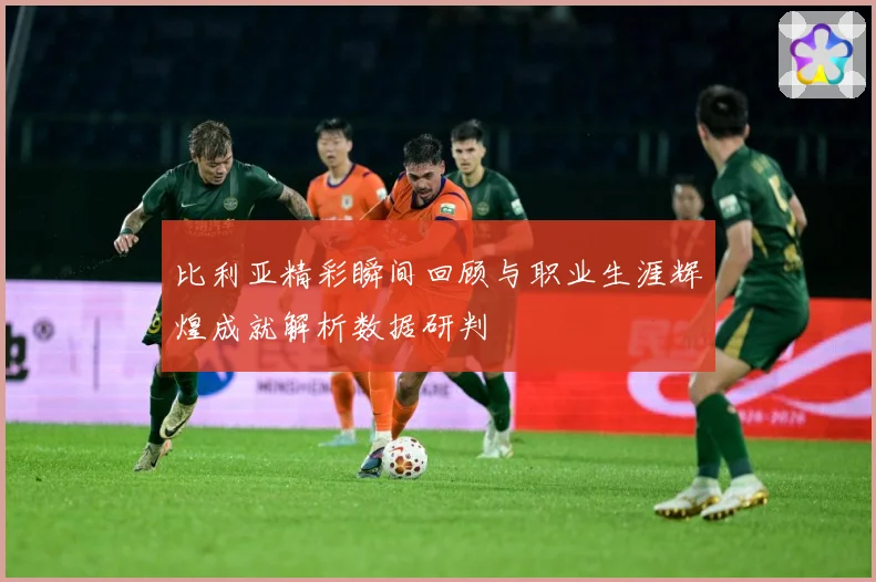 比利亚精彩瞬间回顾与职业生涯辉煌成就解析数据研判