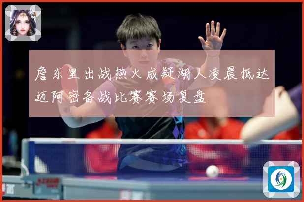 詹东里出战热火成疑湖人凌晨抵达迈阿密备战比赛赛场复盘