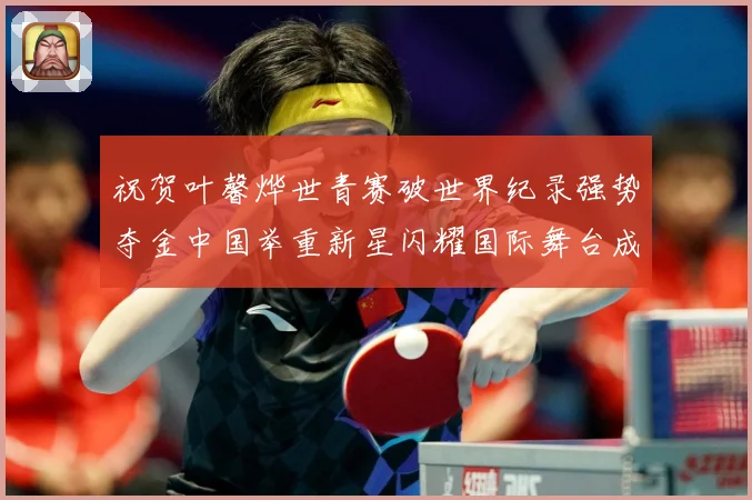 祝贺叶馨烨世青赛破世界纪录强势夺金中国举重新星闪耀国际舞台成长观察