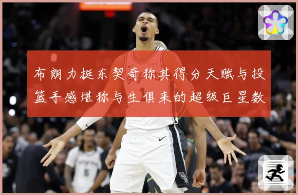 布朗力挺东契奇称其得分天赋与投篮手感堪称与生俱来的超级巨星数据研判