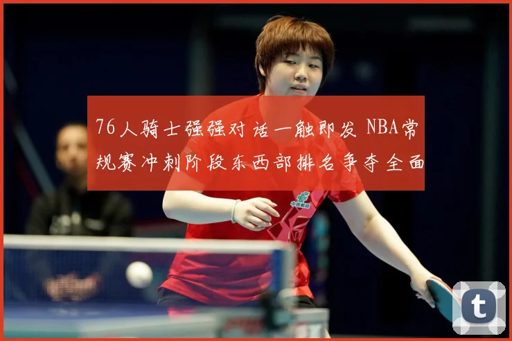 76人骑士强强对话一触即发 NBA常规赛冲刺阶段东西部排名争夺全面白热化