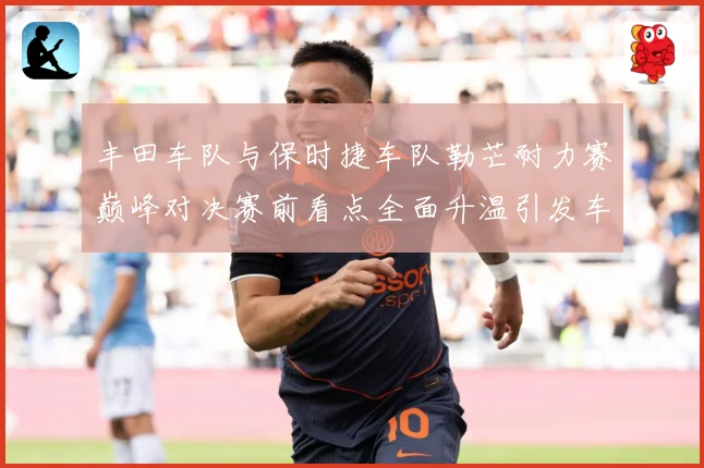 丰田车队与保时捷车队勒芒耐力赛巅峰对决赛前看点全面升温引发车迷热议