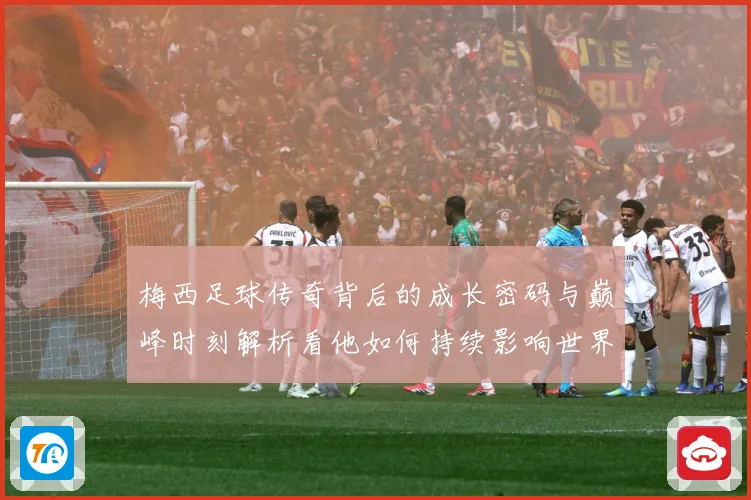 梅西足球传奇背后的成长密码与巅峰时刻解析看他如何持续影响世界足坛
